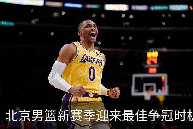 北京男篮新赛季迎来最佳争冠时机 球队需要珍惜黄金窗口期