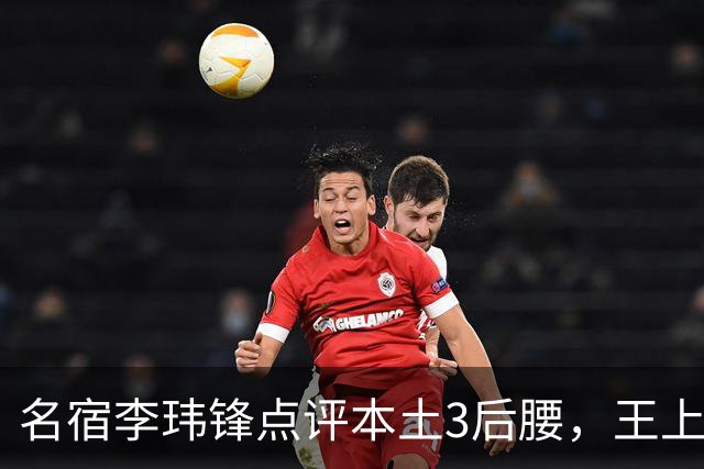 名宿李玮锋点评本土3后腰，王上源难称第一腰，两大新星则有现实困境