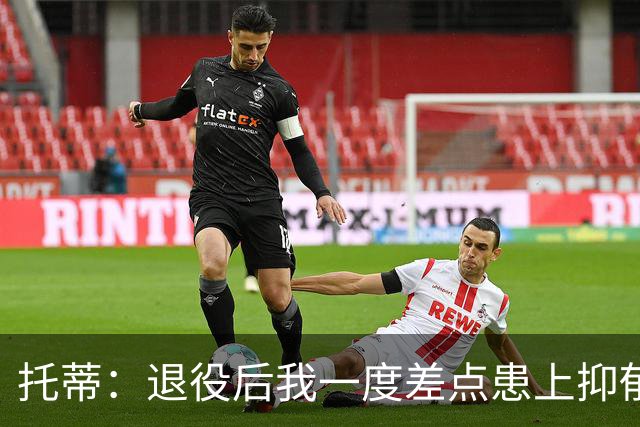 托蒂：退役后我一度差点患上抑郁症，那时我找不到生活的意义