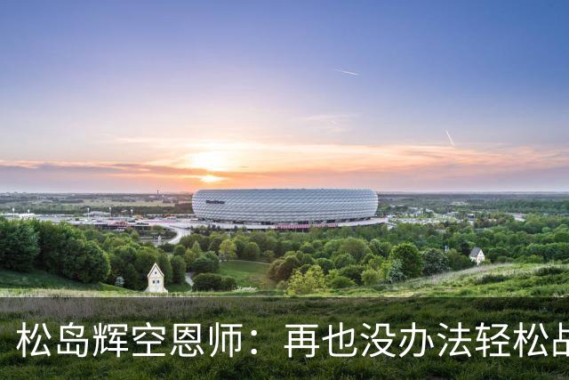 松岛辉空恩师：再也没办法轻松战胜对手，有机会成长到樊振东水准
