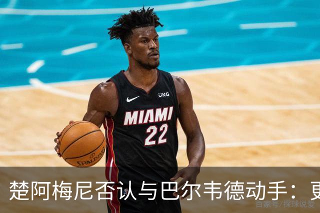 楚阿梅尼否认与巴尔韦德动手：更衣室小摩擦被放大成闹剧