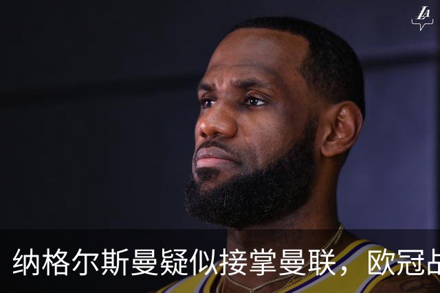 纳格尔斯曼疑似接掌曼联，欧冠战报解读豪门危机与机遇