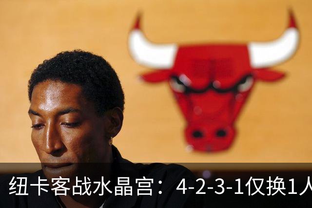 纽卡客战水晶宫：4-2-3-1仅换1人，迈利任右后卫