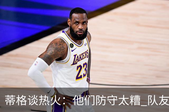蒂格谈热火：他们防守太糟 队友难兼容字母哥这样的持球大核