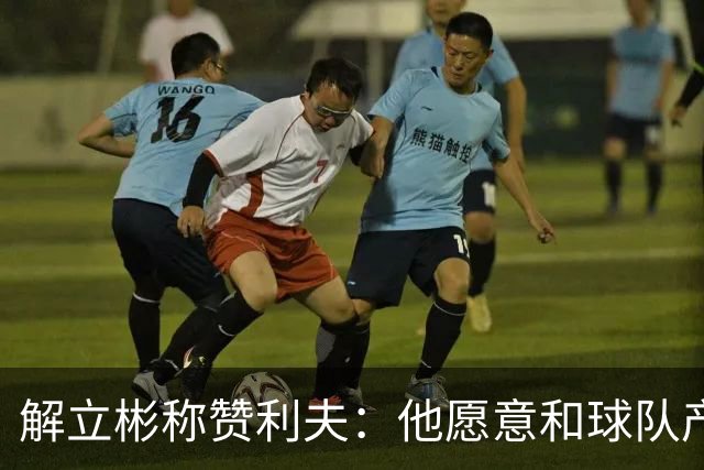 解立彬称赞利夫：他愿意和球队产生化学反应